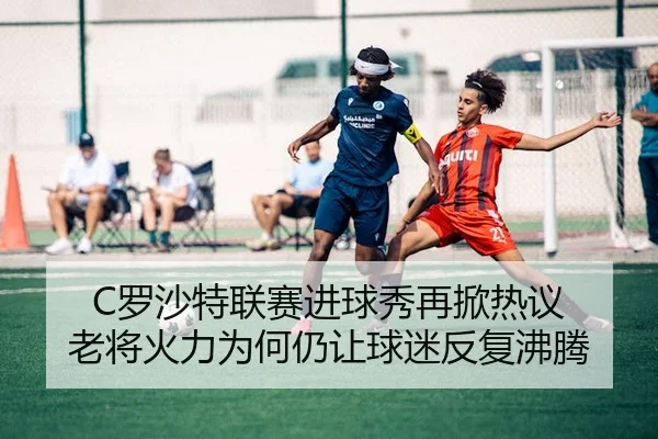 C罗沙特联赛进球秀再掀热议 老将火力为何仍让球迷反复沸腾