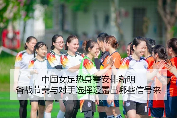 中国女足热身赛安排渐明 备战节奏与对手选择透露出哪些信号来