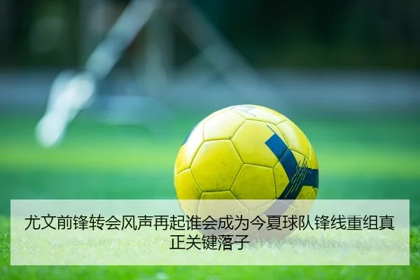 尤文前锋转会风声再起谁会成为今夏球队锋线重组真正关键落子